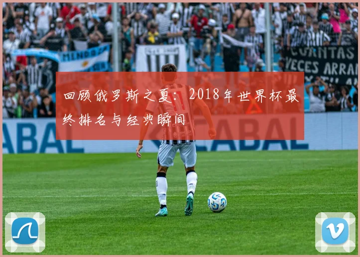 回顾俄罗斯之夏：2018年世界杯最终排名与经典瞬间