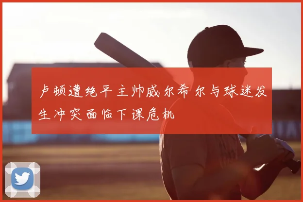 卢顿遭绝平主帅威尔希尔与球迷发生冲突面临下课危机