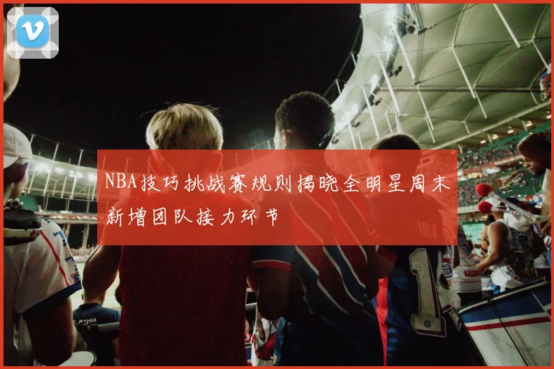 NBA技巧挑战赛规则揭晓全明星周末新增团队接力环节