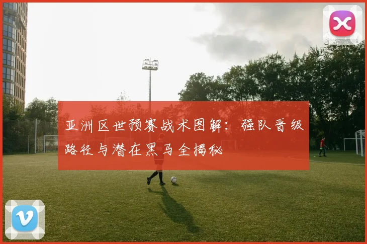 亚洲区世预赛战术图解：强队晋级路径与潜在黑马全揭秘