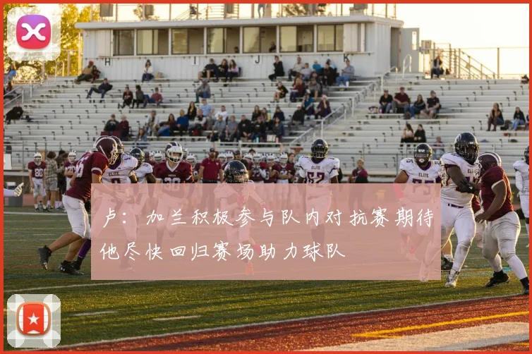 卢：加兰积极参与队内对抗赛期待他尽快回归赛场助力球队