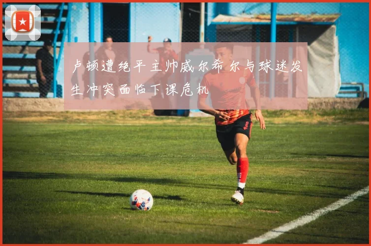 卢顿遭绝平主帅威尔希尔与球迷发生冲突面临下课危机