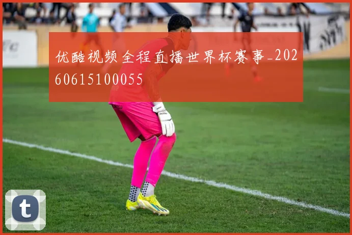 优酷视频全程直播世界杯赛事_20260615100055
