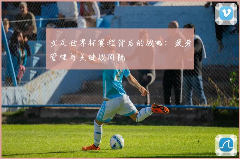 女足世界杯赛程背后的战略：疲劳管理与关键战间隔