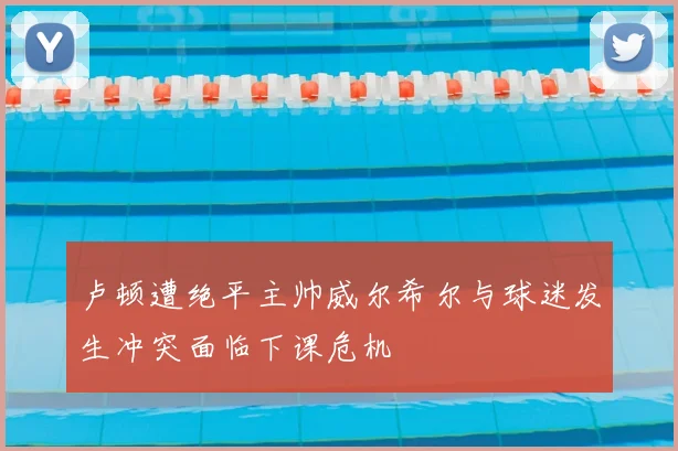 卢顿遭绝平主帅威尔希尔与球迷发生冲突面临下课危机