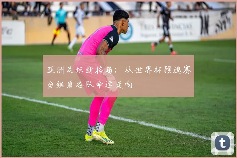 亚洲足坛新格局：从世界杯预选赛分组看各队命运走向
