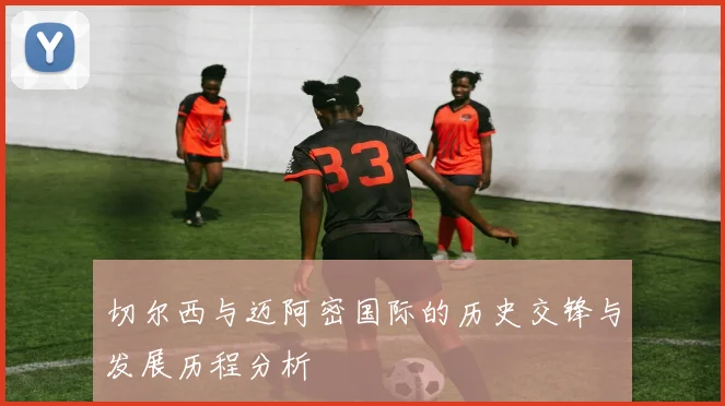 切尔西与迈阿密国际的历史交锋与发展历程分析