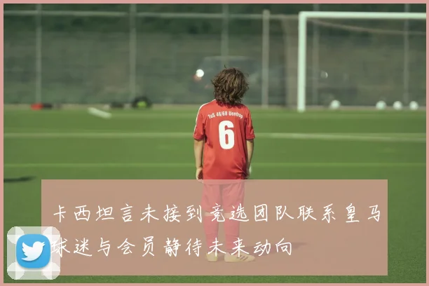 卡西坦言未接到竞选团队联系皇马球迷与会员静待未来动向
