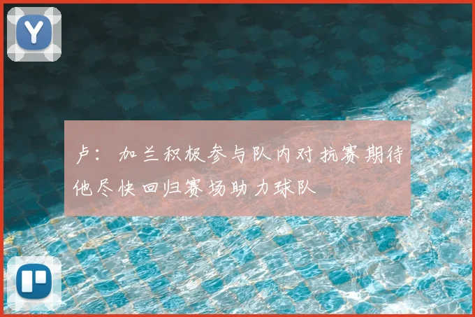 卢:加兰积极参与队内对抗赛期待他尽快回归赛场助力球队