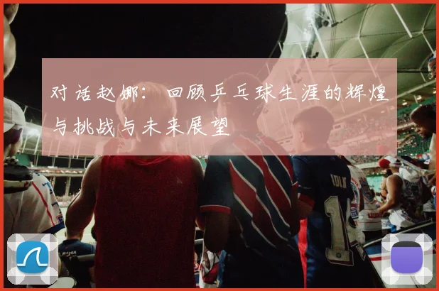 对话赵娜：回顾乒乓球生涯的辉煌与挑战与未来展望
