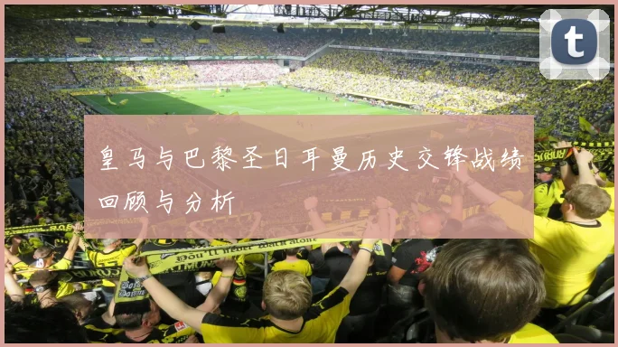 皇马与巴黎圣日耳曼历史交锋战绩回顾与分析