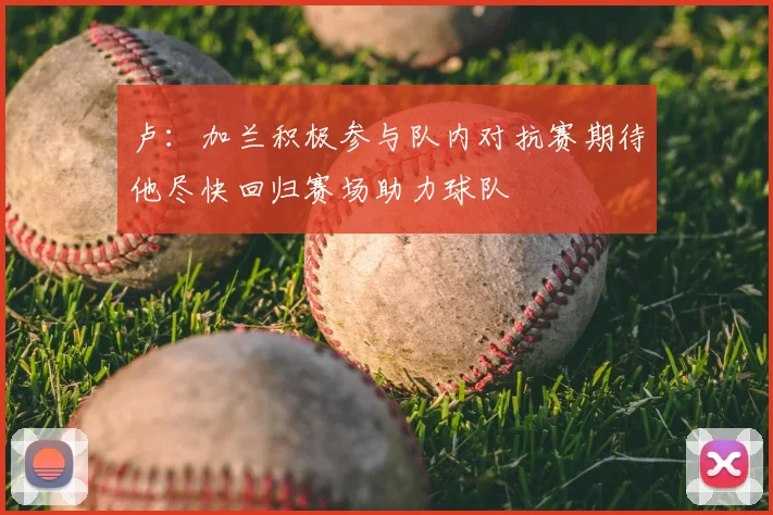 卢：加兰积极参与队内对抗赛期待他尽快回归赛场助力球队