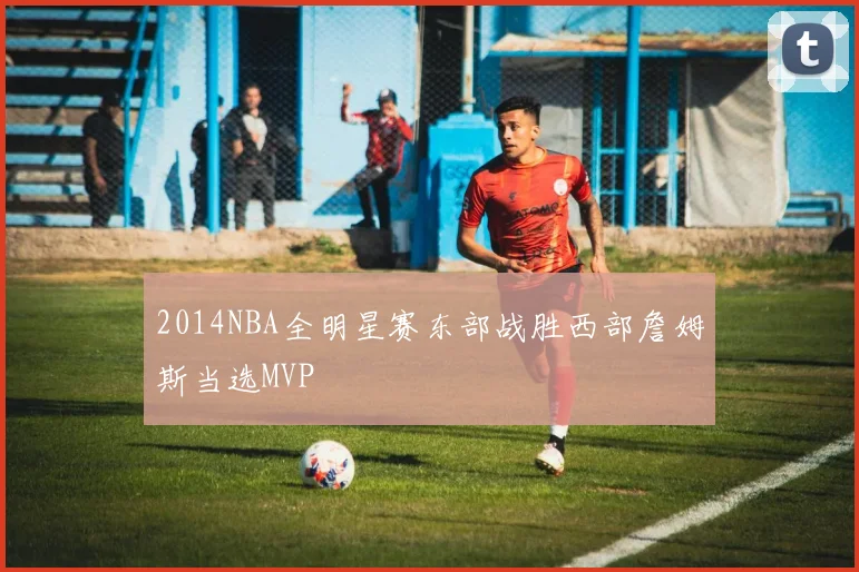 2014NBA全明星赛东部战胜西部詹姆斯当选MVP