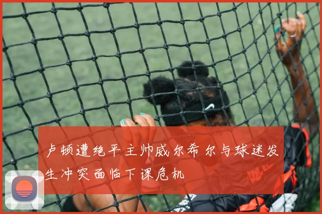 卢顿遭绝平主帅威尔希尔与球迷发生冲突面临下课危机