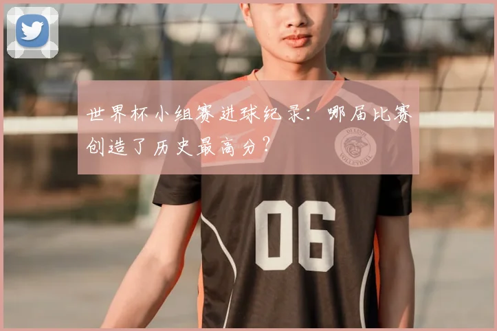 世界杯小组赛进球纪录：哪届比赛创造了历史最高分？