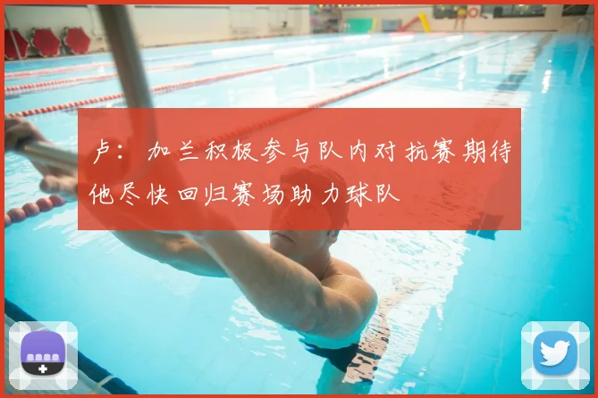 卢：加兰积极参与队内对抗赛期待他尽快回归赛场助力球队