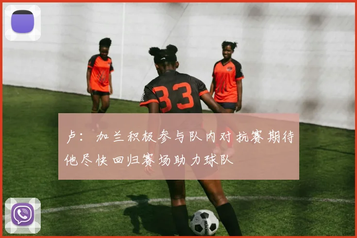 卢：加兰积极参与队内对抗赛期待他尽快回归赛场助力球队