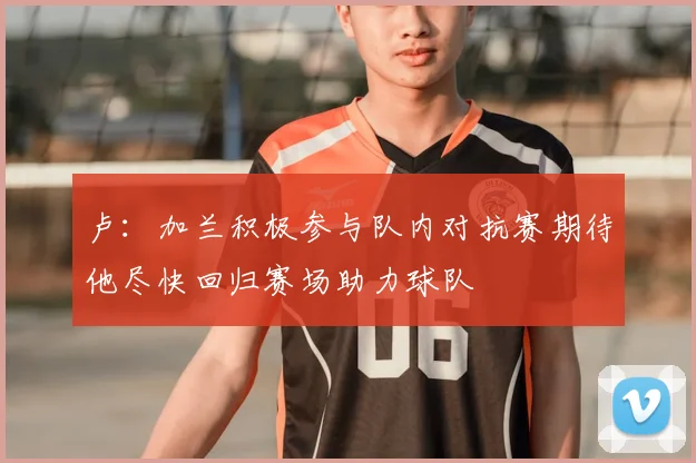 卢：加兰积极参与队内对抗赛期待他尽快回归赛场助力球队