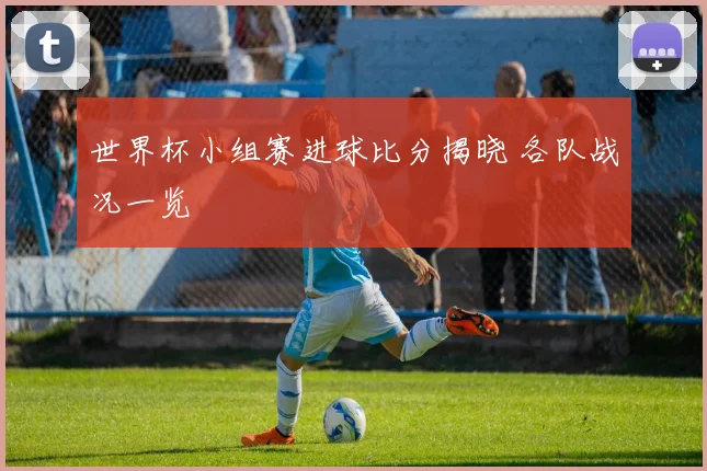世界杯小组赛进球比分揭晓 各队战况一览