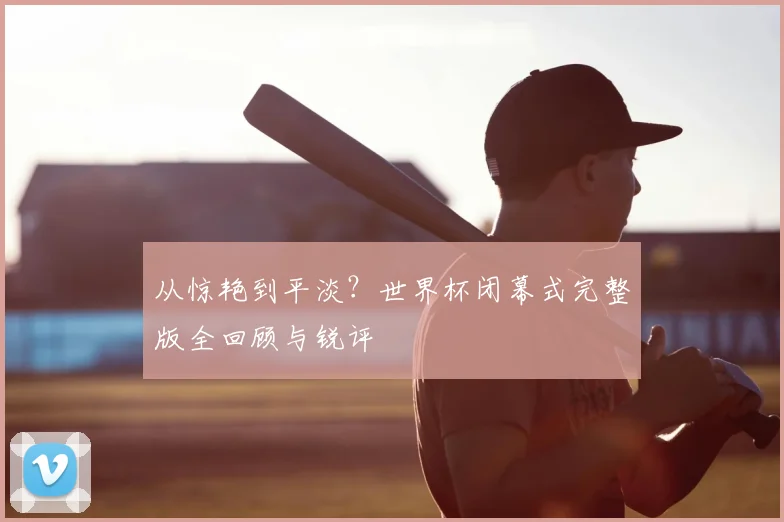 从惊艳到平淡？世界杯闭幕式完整版全回顾与锐评