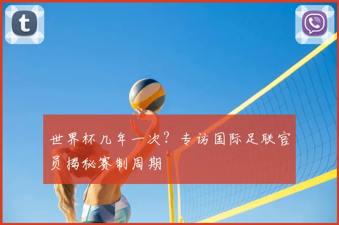 世界杯几年一次？专访国际足联官员揭秘赛制周期