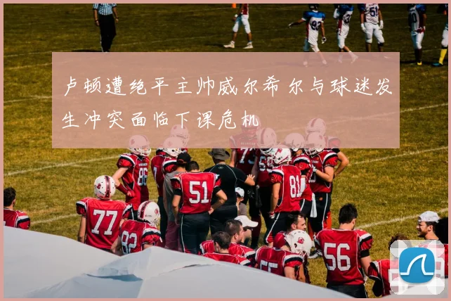 卢顿遭绝平主帅威尔希尔与球迷发生冲突面临下课危机