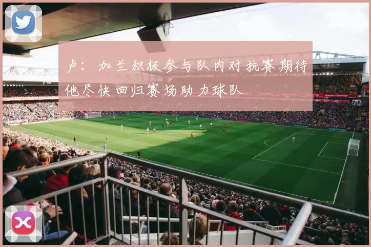 卢：加兰积极参与队内对抗赛期待他尽快回归赛场助力球队