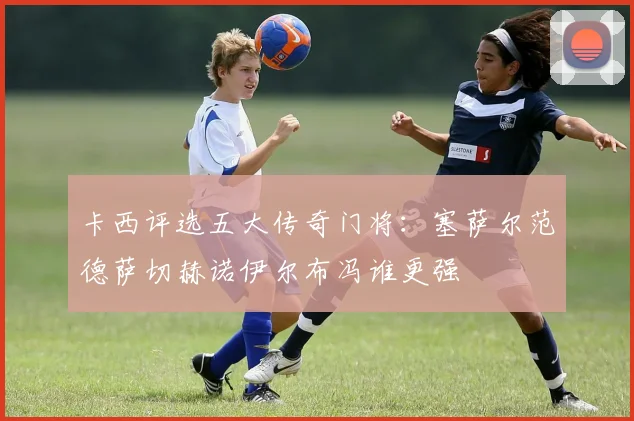 卡西评选五大传奇门将：塞萨尔范德萨切赫诺伊尔布冯谁更强