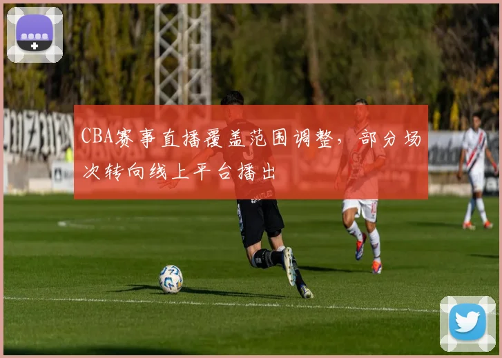CBA赛事直播覆盖范围调整，部分场次转向线上平台播出