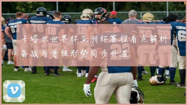 卡塔尔世界杯亚洲杯赛程看点解析备战与晋级形势同步升温