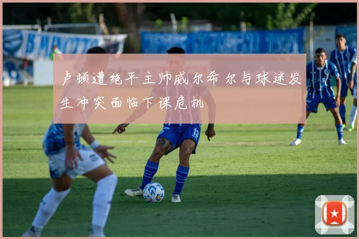 卢顿遭绝平主帅威尔希尔与球迷发生冲突面临下课危机