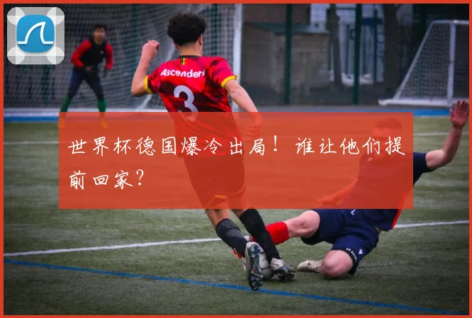 世界杯德国爆冷出局！谁让他们提前回家？