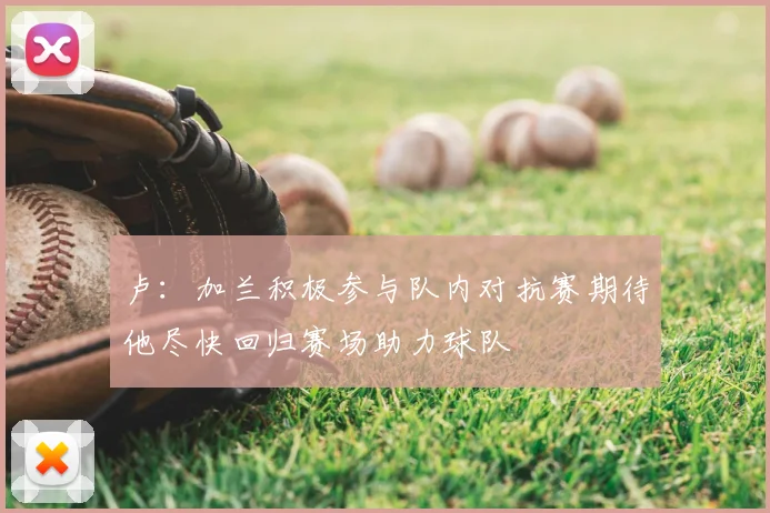 卢：加兰积极参与队内对抗赛期待他尽快回归赛场助力球队
