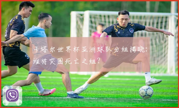 卡塔尔世界杯亚洲球队分组揭晓：谁将突围死亡之组？