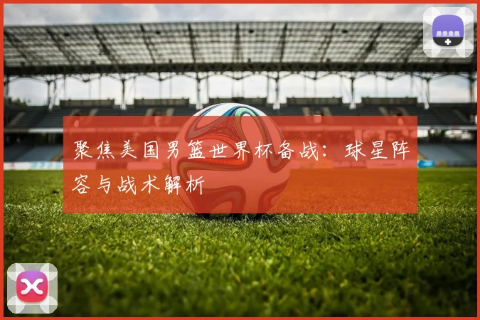 聚焦美国男篮世界杯备战：球星阵容与战术解析