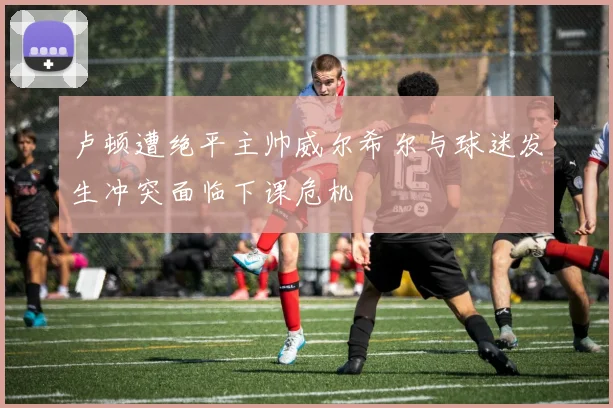 卢顿遭绝平主帅威尔希尔与球迷发生冲突面临下课危机
